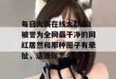 每日大赛在线大翻车！被誉为全网最干净的网红居然和那种圈子有牵扯，这波你怎么看？