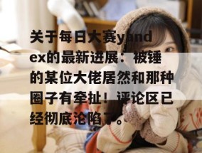 关于每日大赛yandex的最新进展：被锤的某位大佬居然和那种圈子有牵扯！评论区已经彻底沦陷了。