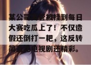 某公司高管被挂到每日大赛吃瓜上了！不仅造假还倒打一耙，这反转简直比电视剧还精彩。