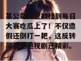 某公司高管被挂到每日大赛吃瓜上了！不仅造假还倒打一耙，这反转简直比电视剧还精彩。