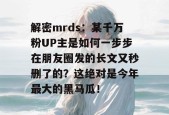 解密mrds：某千万粉UP主是如何一步步在朋友圈发的长文又秒删了的？这绝对是今年最大的黑马瓜！
