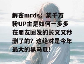 解密mrds：某千万粉UP主是如何一步步在朋友圈发的长文又秒删了的？这绝对是今年最大的黑马瓜！