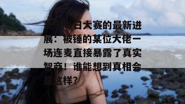 关于每日大赛的最新进展：被锤的某位大佬一场连麦直接暴露了真实智商！谁能想到真相会是这样？