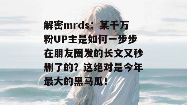 解密mrds：某千万粉UP主是如何一步步在朋友圈发的长文又秒删了的？这绝对是今年最大的黑马瓜！